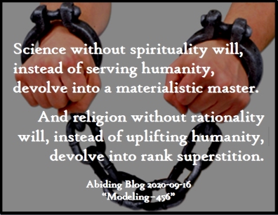 Science without spirituality will, instead of serving humanity, devolve into a materialistic master. And reliigion without rationality will, instead of uplifting humanity, devolve into rank superstitution. #Science #Religion #AbidingBlog2020Modeling456